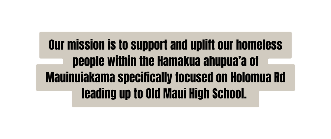 Our mission is to support and uplift our homeless people within the Hamakua ahupua a of Mauinuiakama specifically focused on Holomua Rd leading up to Old Maui High School